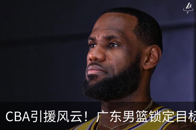CBA引援风云！广东男篮锁定目标，杜锋心仪已久需花重金